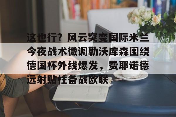 壹号娱乐官网-这也行？风云突变国际米兰今夜战术微调勒沃库森围绕德国杯外线爆发，费耶诺德远射贴柱备战欧联的简单介绍
