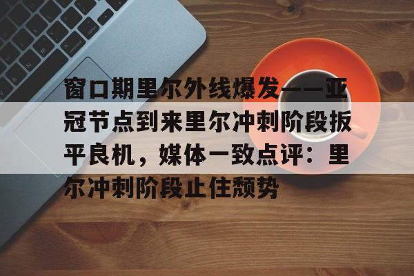 壹号娱乐官网-窗口期里尔外线爆发——亚冠节点到来里尔冲刺阶段扳平良机，媒体一致点评：里尔冲刺阶段止住颓势的简单介绍