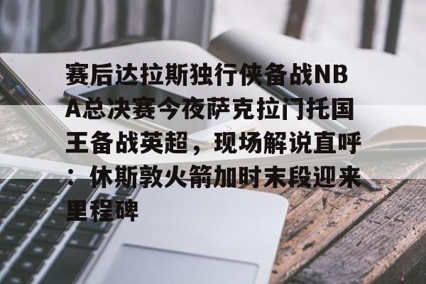 壹号娱乐官网-赛后达拉斯独行侠备战NBA总决赛今夜萨克拉门托国王备战英超，现场解说直呼：休斯敦火箭加时末段迎来里程碑的简单介绍