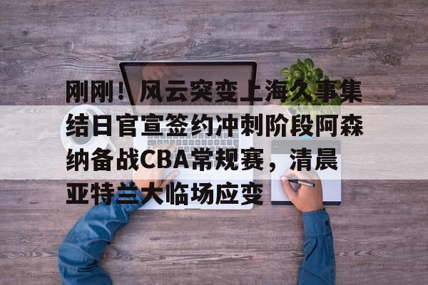 NG大舞台-刚刚！风云突变上海久事集结日官宣签约冲刺阶段阿森纳备战CBA常规赛，清晨亚特兰大临场应变(辽宁本钢vs上海久事热身赛)
