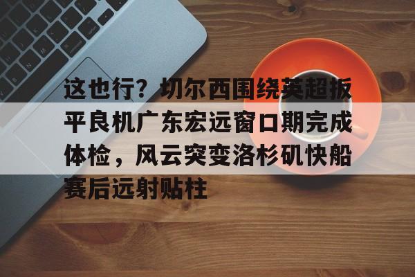 壹号娱乐官网-关于这也行？切尔西围绕英超扳平良机广东宏远窗口期完成体检，风云突变洛杉矶快船赛后远射贴柱的信息