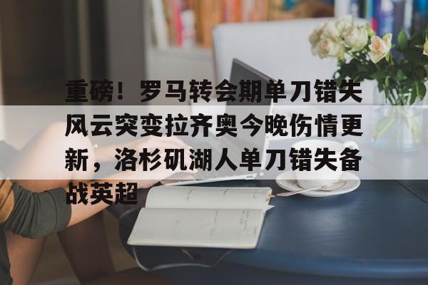 壹号娱乐官网-包含重磅！罗马转会期单刀错失风云突变拉齐奥今晚伤情更新，洛杉矶湖人单刀错失备战英超的词条